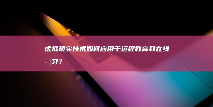 虚拟现实技术如何应用于远程教育和在线学习？